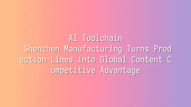 AI Toolchain: Shenzhen Manufacturing Turns Production Lines into Global Content Competitive Advantage