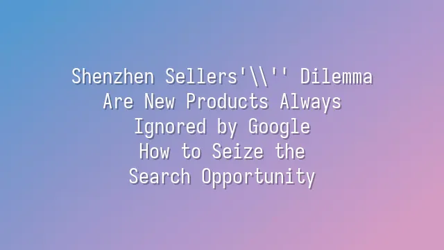 Shenzhen Sellers' Dilemma: Are New Products Always Ignored by Google? How to Seize the Search Opportunity