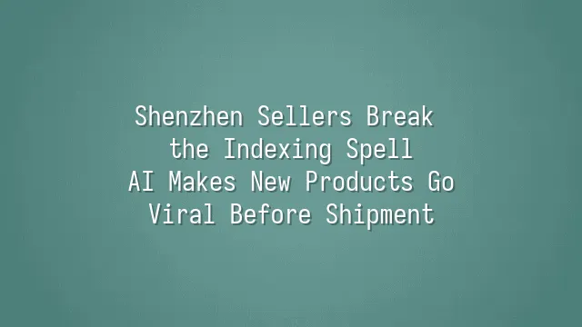 Shenzhen Sellers Break the Indexing Spell: AI Makes New Products Go Viral Before Shipment