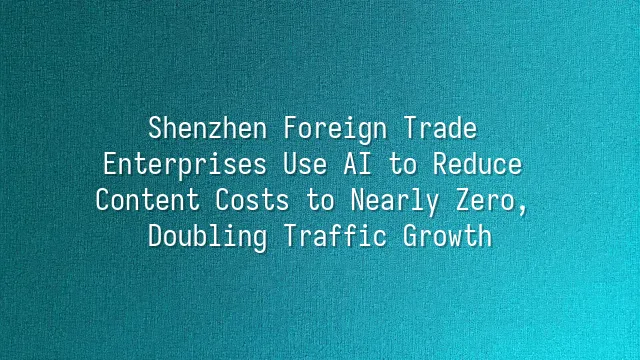 Shenzhen Foreign Trade Enterprises Use AI to Reduce Content Costs to Nearly Zero, Doubling Traffic Growth