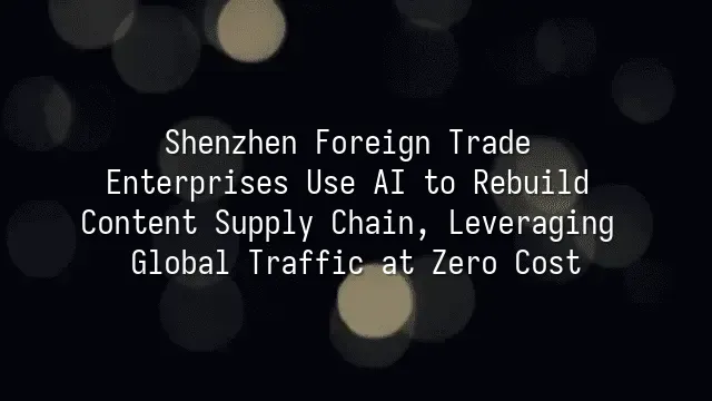 Shenzhen Foreign Trade Enterprises Use AI to Rebuild Content Supply Chain, Leveraging Global Traffic at Zero Cost