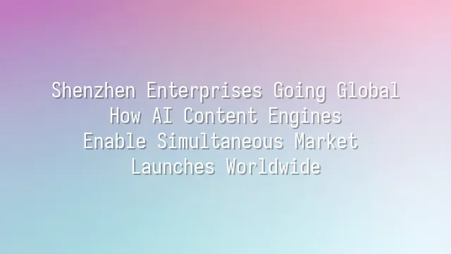 Shenzhen Enterprises Going Global: How AI Content Engines Enable Simultaneous Market Launches Worldwide