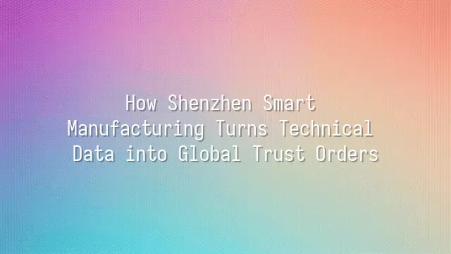 How Shenzhen Smart Manufacturing Turns Technical Data into Global Trust Orders