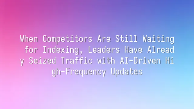 When Competitors Are Still Waiting for Indexing, Leaders Have Already Seized Traffic with AI-Driven High-Frequency Updates