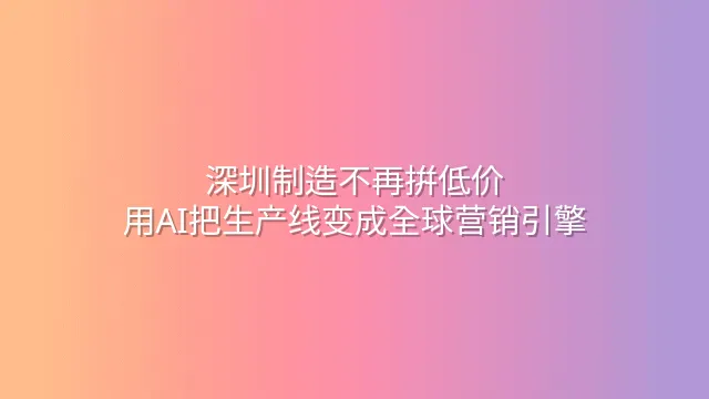 深圳制造不再拼低价：用AI把生产线变成全球营销引擎
