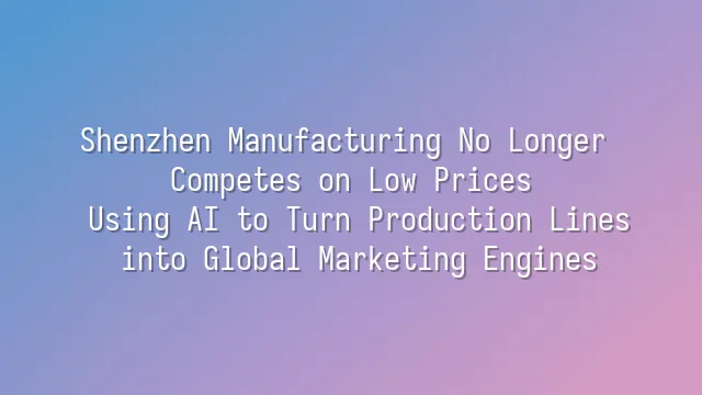 Shenzhen Manufacturing No Longer Competes on Low Prices: Using AI to Turn Production Lines into Global Marketing Engines
