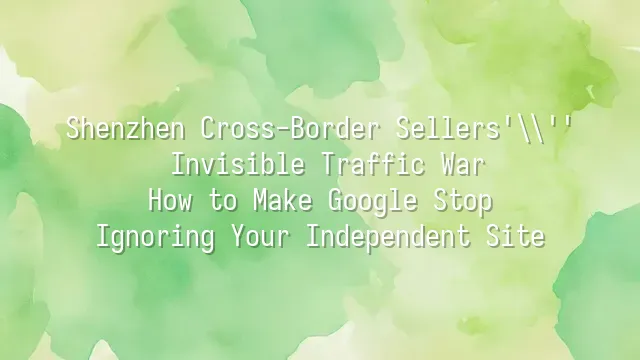 Shenzhen Cross-Border Sellers' Invisible Traffic War: How to Make Google Stop Ignoring Your Independent Site