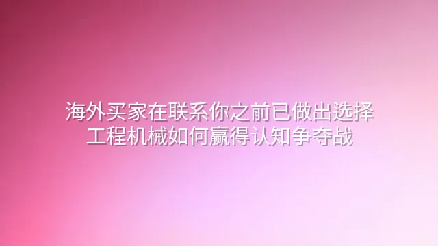 海外买家在联系你之前已做出选择：工程机械如何赢得认知争夺战