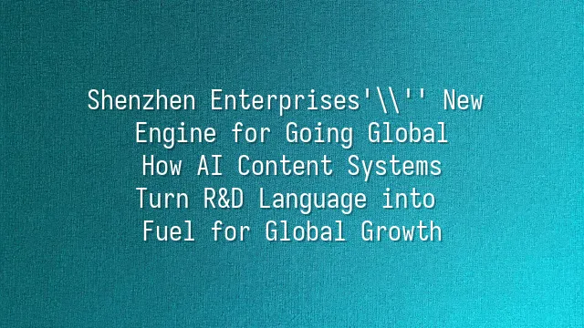 Shenzhen Enterprises' New Engine for Going Global: How AI Content Systems Turn R&D Language into Fuel for Global Growth