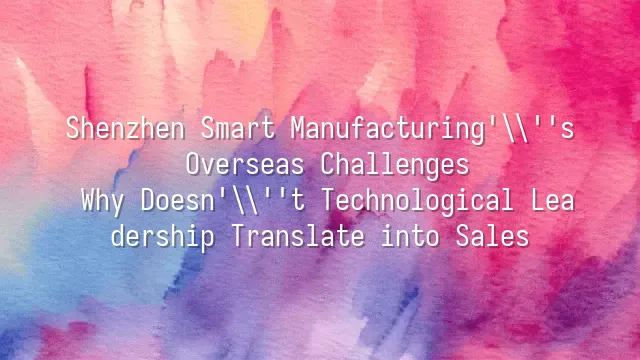 Shenzhen Smart Manufacturing's Overseas Challenges: Why Doesn't Technological Leadership Translate into Sales?