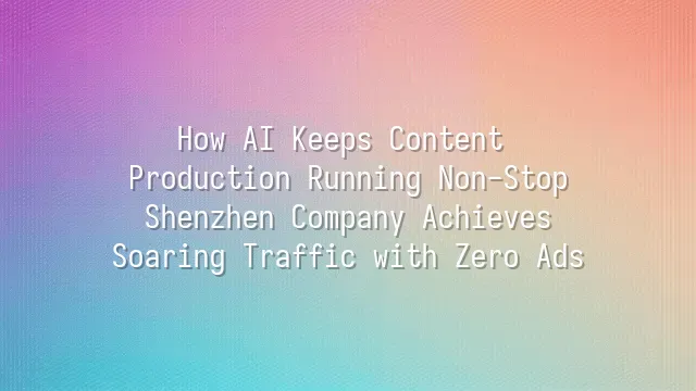 How AI Keeps Content Production Running Non-Stop: Shenzhen Company Achieves Soaring Traffic with Zero Ads