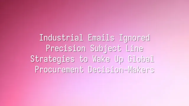 Industrial Emails Ignored? Precision Subject Line Strategies to Wake Up Global Procurement Decision-Makers