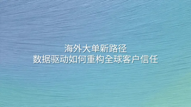 海外大单新路径：数据驱动如何重构全球客户信任