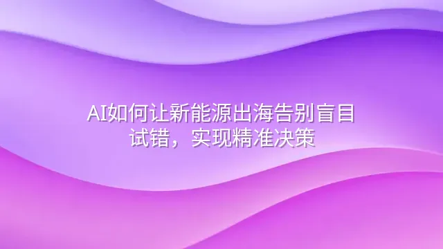 AI如何让新能源出海告别盲目试错，实现精准决策