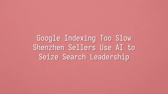 Google Indexing Too Slow? Shenzhen Sellers Use AI to Seize Search Leadership