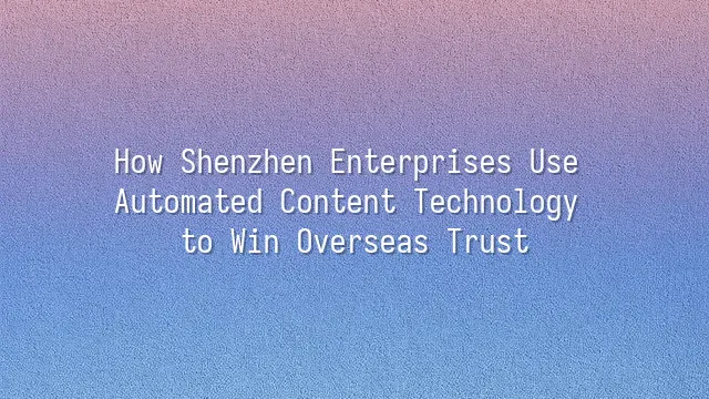 How Shenzhen Enterprises Use Automated Content Technology to Win Overseas Trust
