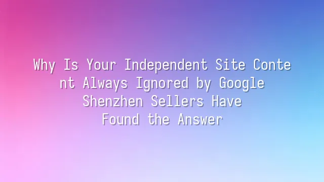 Why Is Your Independent Site Content Always Ignored by Google? Shenzhen Sellers Have Found the Answer