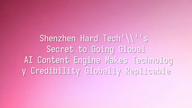 Shenzhen Hard Tech's Secret to Going Global: AI Content Engine Makes Technology Credibility Globally Replicable