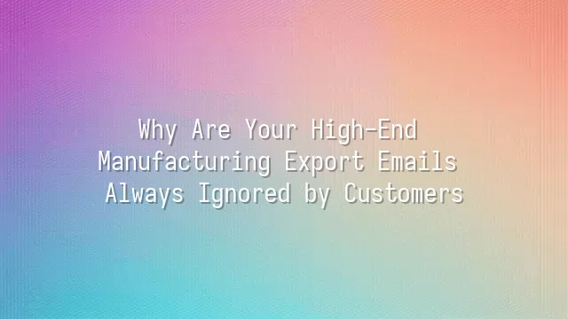 Why Are Your High-End Manufacturing Export Emails Always Ignored by Customers?