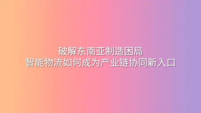 破解东南亚制造困局：智能物流如何成为产业链协同新入口