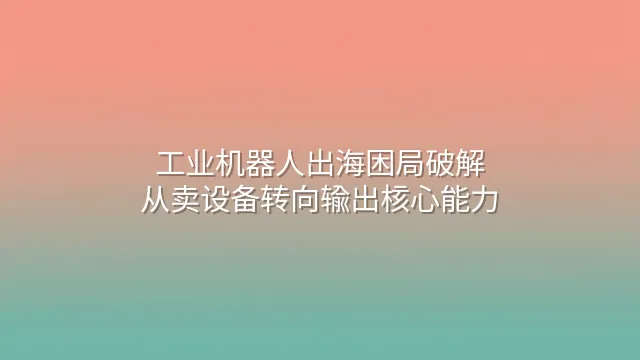 工业机器人出海困局破解：从卖设备转向输出核心能力