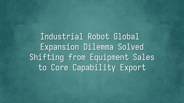 Industrial Robot Global Expansion Dilemma Solved: Shifting from Equipment Sales to Core Capability Export