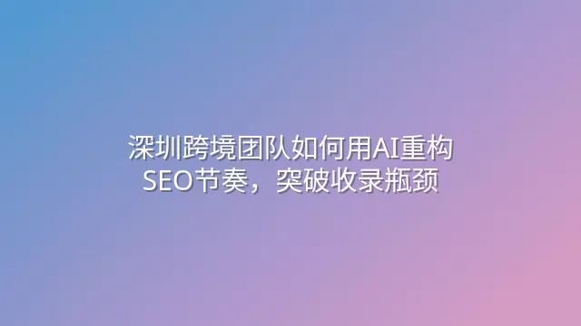 深圳跨境团队如何用AI重构SEO节奏，突破收录瓶颈