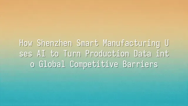 How Shenzhen Smart Manufacturing Uses AI to Turn Production Data into Global Competitive Barriers