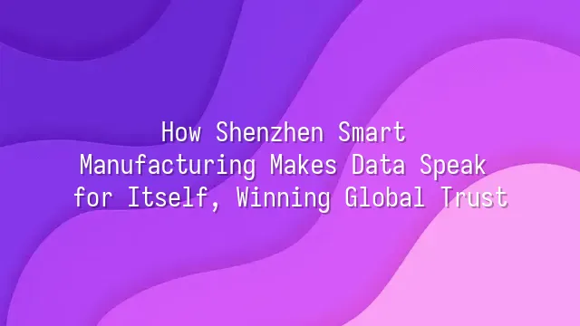 How Shenzhen Smart Manufacturing Makes Data Speak for Itself, Winning Global Trust
