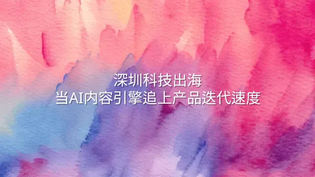 深圳科技出海：当AI内容引擎追上产品迭代速度