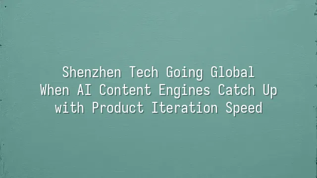 Shenzhen Tech Going Global: When AI Content Engines Catch Up with Product Iteration Speed