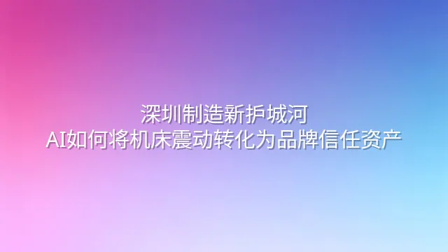 深圳制造新护城河：AI如何将机床震动转化为品牌信任资产