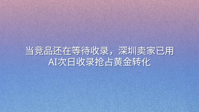 当竞品还在等待收录，深圳卖家已用AI次日收录抢占黄金转化