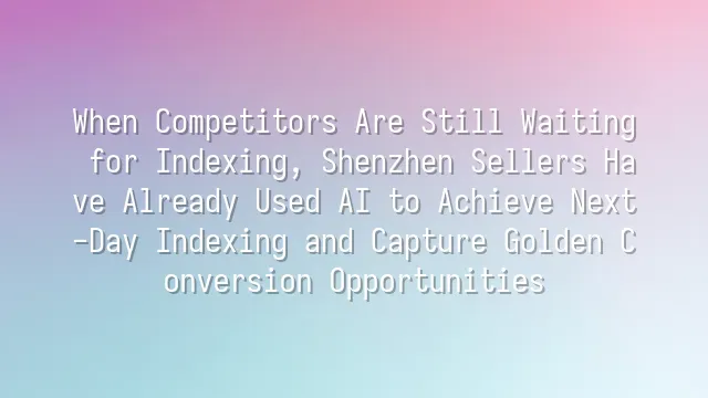 When Competitors Are Still Waiting for Indexing, Shenzhen Sellers Have Already Used AI to Achieve Next-Day Indexing and Capture Golden Conversion Opportunities