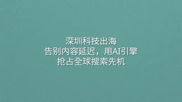 深圳科技出海：告别内容延迟，用AI引擎抢占全球搜索先机