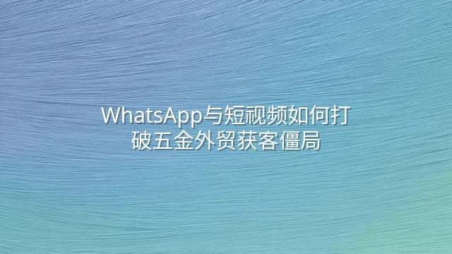 WhatsApp与短视频如何打破五金外贸获客僵局