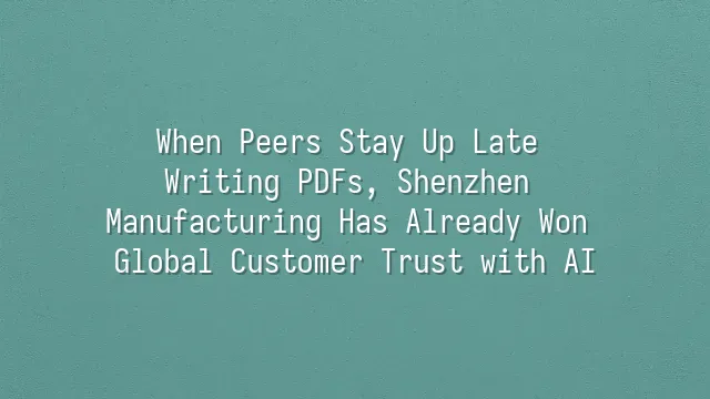When Peers Stay Up Late Writing PDFs, Shenzhen Manufacturing Has Already Won Global Customer Trust with AI