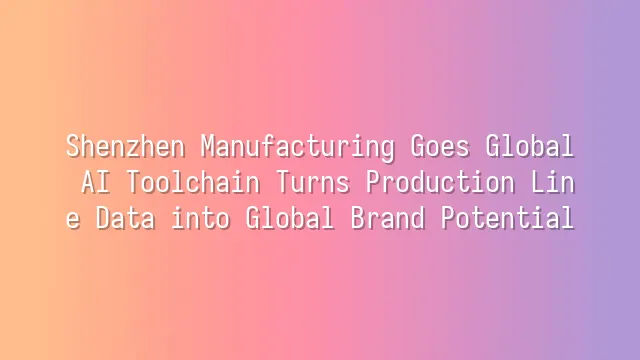 Shenzhen Manufacturing Goes Global: AI Toolchain Turns Production Line Data into Global Brand Potential