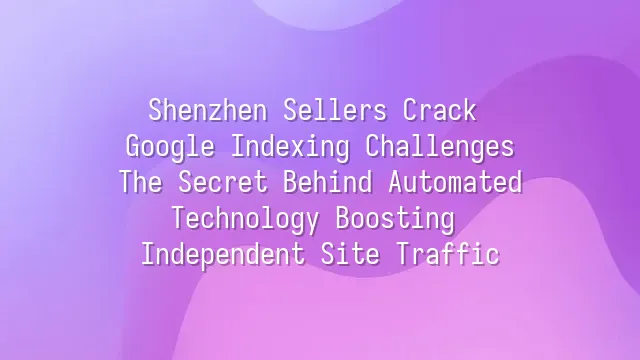 Shenzhen Sellers Crack Google Indexing Challenges: The Secret Behind Automated Technology Boosting Independent Site Traffic