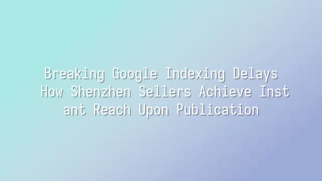 Breaking Google Indexing Delays: How Shenzhen Sellers Achieve Instant Reach Upon Publication