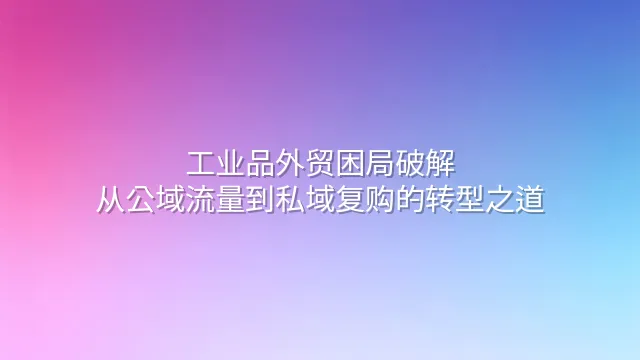 工业品外贸困局破解：从公域流量到私域复购的转型之道