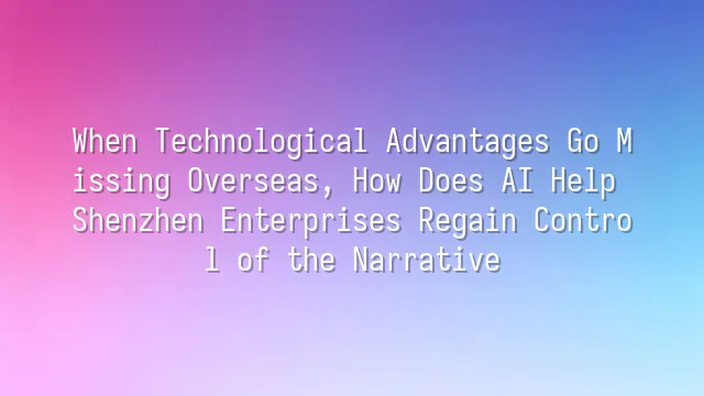 When Technological Advantages Go Missing Overseas, How Does AI Help Shenzhen Enterprises Regain Control of the Narrative?