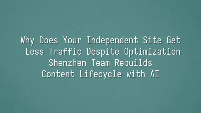 Why Does Your Independent Site Get Less Traffic Despite Optimization? Shenzhen Team Rebuilds Content Lifecycle with AI