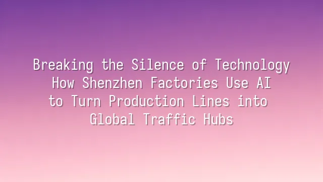 Breaking the Silence of Technology: How Shenzhen Factories Use AI to Turn Production Lines into Global Traffic Hubs