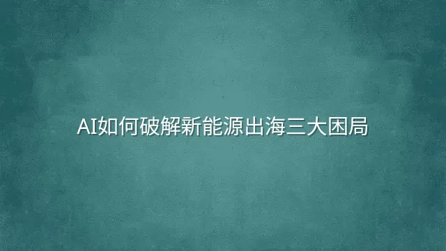 AI如何破解新能源出海三大困局