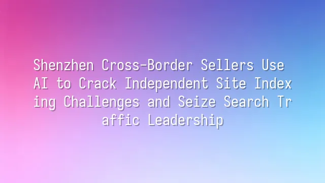 Shenzhen Cross-Border Sellers Use AI to Crack Independent Site Indexing Challenges and Seize Search Traffic Leadership