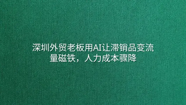 深圳外贸老板用AI让滞销品变流量磁铁，人力成本骤降