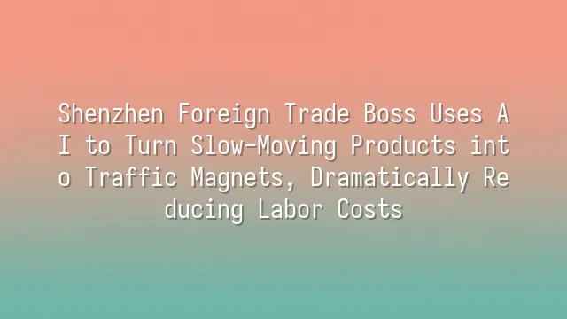 Shenzhen Foreign Trade Boss Uses AI to Turn Slow-Moving Products into Traffic Magnets, Dramatically Reducing Labor Costs