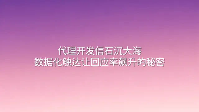代理开发信石沉大海？数据化触达让回应率飙升的秘密