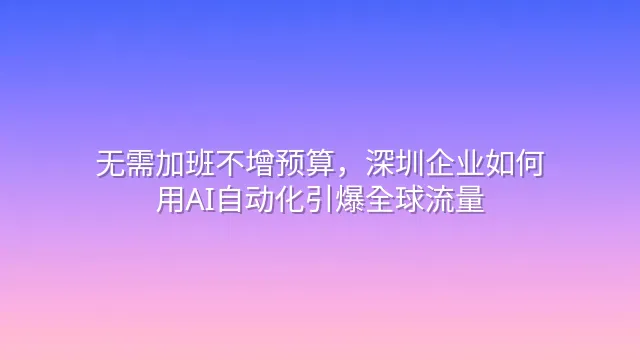 无需加班不增预算，深圳企业如何用AI自动化引爆全球流量